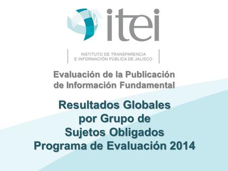 Evaluación de la Publicación de Información Fundamental Resultados Globales por Grupo de Sujetos Obligados Programa de Evaluación 2014.