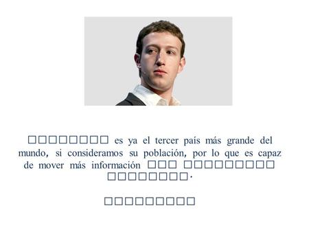 Facebook es ya el tercer país m á s grande del mundo, si consideramos su población, por lo que es capaz de mover m á s información que cualquier gobierno.