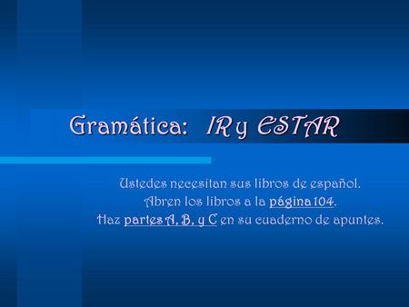 Gramática: IR y ESTAR Ustedes necesitan sus libros de español. Abren los libros a la página 104. Haz partes A, B, y C en su cuaderno de apuntes.