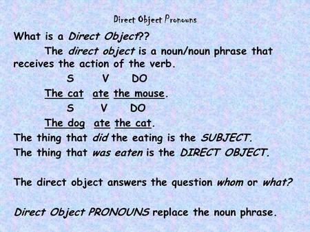 Direct Object Pronouns What is a Direct Object?? The direct object is a noun/noun phrase that receives the action of the verb. S V DO The cat ate the mouse.