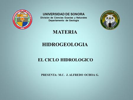 EL CICLO HIDROLOGICO PRESENTA: M.C. J. ALFREDO OCHOA G. UNIVERSIDAD DE SONORA División de Ciencias Exactas y Naturales Departamento de Geología MATERIA.