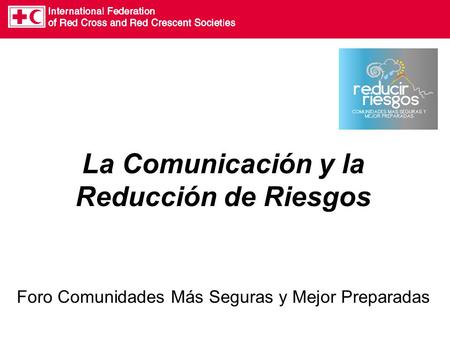 La Comunicación y la Reducción de Riesgos Foro Comunidades Más Seguras y Mejor Preparadas.