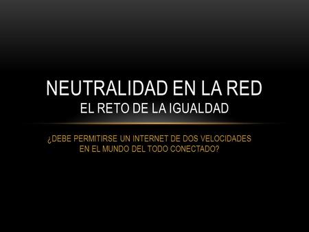 ¿DEBE PERMITIRSE UN INTERNET DE DOS VELOCIDADES EN EL MUNDO DEL TODO CONECTADO? NEUTRALIDAD EN LA RED EL RETO DE LA IGUALDAD.