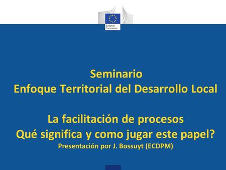 Seminario Enfoque Territorial del Desarrollo Local La facilitación de procesos Qué significa y como jugar este papel? Presentación por J. Bossuyt (ECDPM)