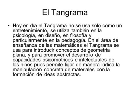 El Tangrama Hoy en día el Tangrama no se usa sólo como un entretenimiento, se utiliza también en la psicología, en diseño, en filosofía y particularmente.