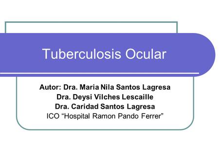 Tuberculosis Ocular Autor: Dra. Maria Nila Santos Lagresa Dra. Deysi Vilches Lescaille Dra. Caridad Santos Lagresa ICO “Hospital Ramon Pando Ferrer”
