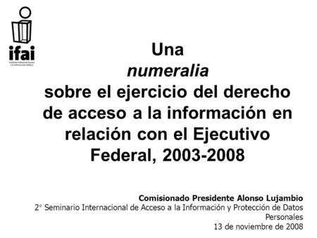 Una numeralia sobre el ejercicio del derecho de acceso a la información en relación con el Ejecutivo Federal, 2003-2008 Comisionado Presidente Alonso Lujambio.