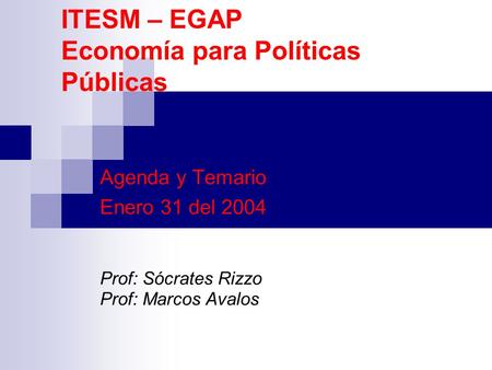 ITESM – EGAP Economía para Políticas Públicas Agenda y Temario Enero 31 del 2004 Prof: Sócrates Rizzo Prof: Marcos Avalos.