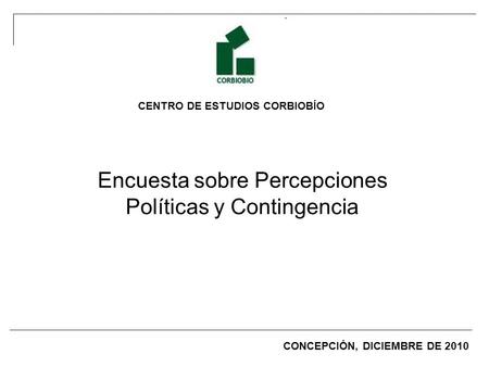 CENTRO DE ESTUDIOS CORBIOBÍO Encuesta sobre Percepciones Políticas y Contingencia CONCEPCIÓN, DICIEMBRE DE 2010.