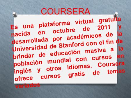 COURSERA Es una plataforma virtual gratuita nacida en octubre de 2011 y desarrollada por académicos de la Universidad de Stanford con el fin de brindar.