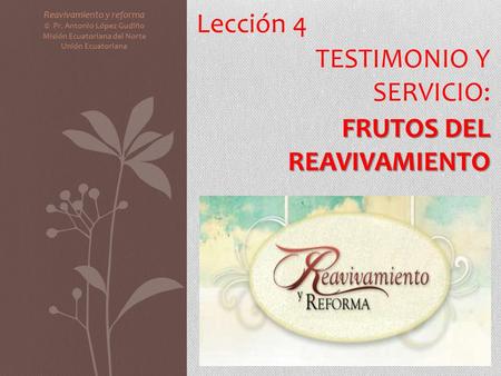 Lección 4 TESTIMONIO Y SERVICIO: FRUTOS DEL REAVIVAMIENTO Reavivamiento y reforma © Pr. Antonio López Gudiño Misión Ecuatoriana del Norte Unión Ecuatoriana.