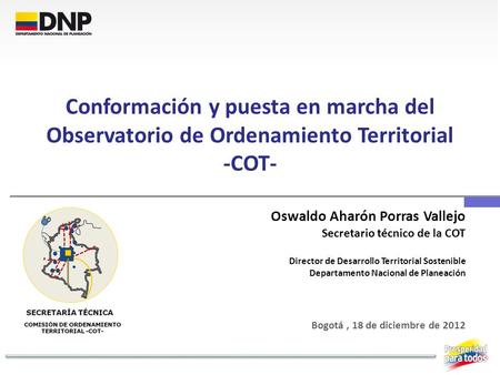 Conformación y puesta en marcha del Observatorio de Ordenamiento Territorial -COT- Oswaldo Aharón Porras Vallejo Secretario técnico de la COT Director.