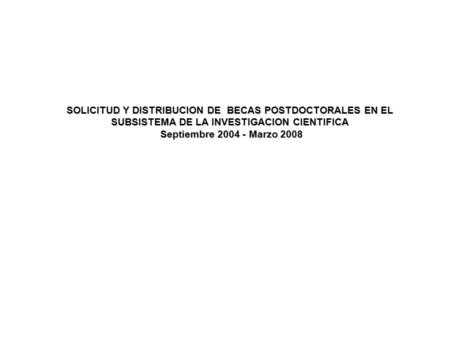 SOLICITUD Y DISTRIBUCION DE BECAS POSTDOCTORALES EN EL SUBSISTEMA DE LA INVESTIGACION CIENTIFICA Septiembre 2004 - Marzo 2008 Septiembre 2004 - Marzo 2008.