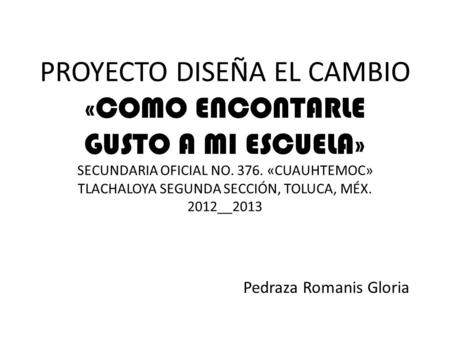 PROYECTO DISEÑA EL CAMBIO «COMO ENCONTARLE GUSTO A MI ESCUELA» SECUNDARIA OFICIAL NO. 376. «CUAUHTEMOC» TLACHALOYA SEGUNDA SECCIÓN, TOLUCA, MÉX. 2012__2013.