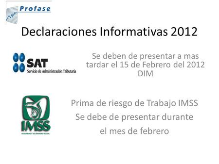 Declaraciones Informativas 2012 Se deben de presentar a mas tardar el 15 de Febrero del 2012 DIM Prima de riesgo de Trabajo IMSS Se debe de presentar durante.