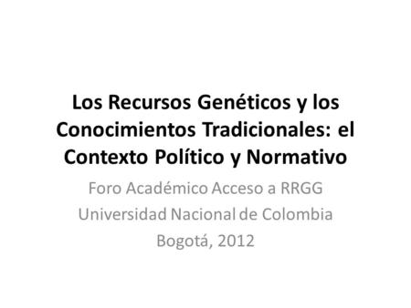 Los Recursos Genéticos y los Conocimientos Tradicionales: el Contexto Político y Normativo Foro Académico Acceso a RRGG Universidad Nacional de Colombia.