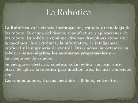 La Robótica La Robótica es la ciencia investigación, estudio y tecnología de los robots. Se ocupa del diseño, manufactura y aplicaciones de los robots.