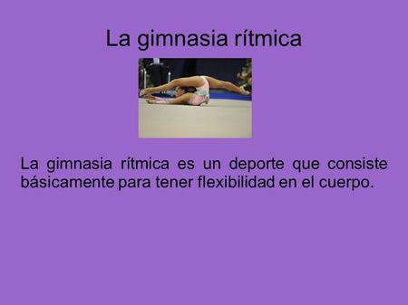 La gimnasia rítmica La gimnasia rítmica es un deporte que consiste básicamente para tener flexibilidad en el cuerpo.