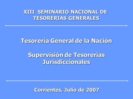 Tesorería General de la Nación Supervisión de Tesorerías Jurisdiccionales XIII SEMINARIO NACIONAL DE TESORERIAS GENERALES TESORERIAS GENERALES Corrientes,