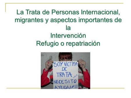 La Trata de Personas Internacional, migrantes y aspectos importantes de la Intervención Refugio o repatriación.