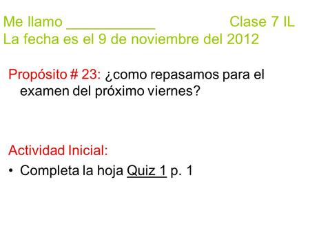 Me llamo ___________ Clase 7 IL La fecha es el 9 de noviembre del 2012 Propósito # 23: ¿como repasamos para el examen del próximo viernes? Actividad Inicial: