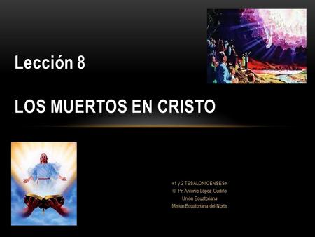 Lección 8 LOS MUERTOS EN CRISTO «1 y 2 TESALONICENSES» © Pr. Antonio López Gudiño Unión Ecuatoriana Misión Ecuatoriana del Norte.