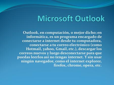 Outlook, en computación, o mejor dicho; en informática, es un programa encargado de conectarse a internet desde tu computadora, conectarse a tu correo.