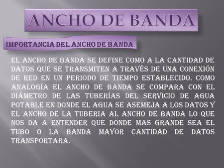 El ancho de banda se define como a la cantidad de datos que se transmiten a través de una conexión de red en un periodo de tiempo establecido. Como analogía.