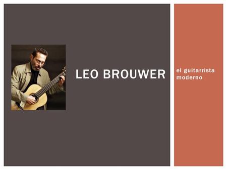 El guitarrista moderno LEO BROUWER.  Leo Leovigildo Brouwer Mezquida  Nació el 1ero de marzo de 1939  Havana, Cuba SU VIDA TEMPRANA.