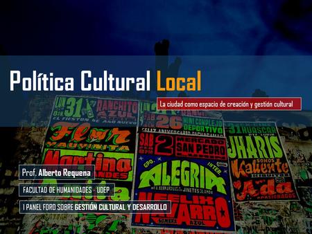 Prof. Alberto Requena FACULTAD DE HUMANIDADES - UDEP I PANEL FORO SOBRE GESTIÓN CULTURAL Y DESARROLLO Política Cultural Local La ciudad como espacio de.