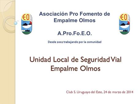 Unidad Local de Seguridad Vial Empalme Olmos Asociación Pro Fomento de Empalme Olmos A.Pro.Fo.E.O. Desde 2002 trabajando por la comunidad Club S. Uruguayo.
