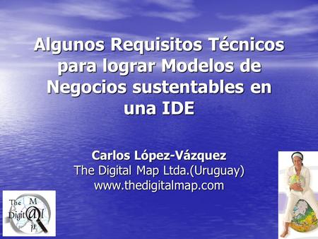 Algunos Requisitos Técnicos para lograr Modelos de Negocios sustentables en una IDE Carlos López-Vázquez The Digital Map Ltda.(Uruguay) www.thedigitalmap.com.