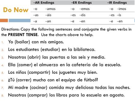 Do Now Directions: Copy the following sentences and conjugate the given verbs in the PRESENT TENSE. Use the charts above to help. 1. Yo (bailar) con mis.