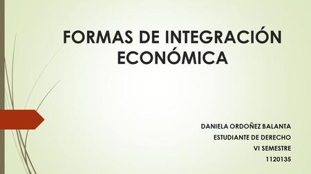 FORMAS DE INTEGRACIÓN ECONÓMICA DANIELA ORDOÑEZ BALANTA ESTUDIANTE DE DERECHO VI SEMESTRE 1120135.