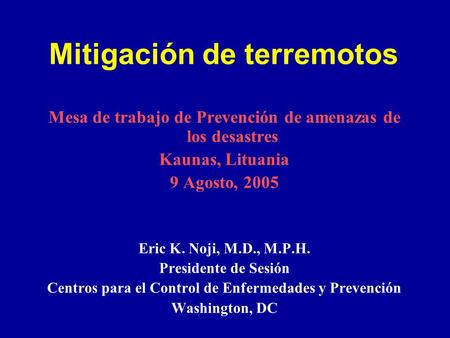 Mitigación de terremotos Mesa de trabajo de Prevención de amenazas de los desastres Kaunas, Lituania 9 Agosto, 2005 Eric K. Noji, M.D., M.P.H. Presidente.