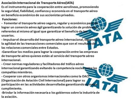 Asociación Internacional de Transporte Aéreo(IATA) Es el instrumento para la cooperación entre aerolíneas, promoviendo la seguridad, fiabilidad, confianza.