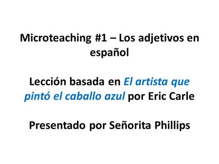 Microteaching #1 – Los adjetivos en español   Lección basada en El artista que pintó el caballo azul por Eric Carle Presentado por Señorita Phillips.