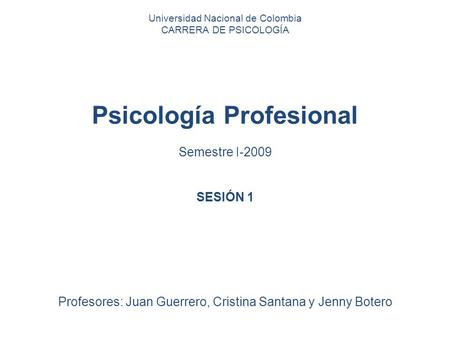 Universidad Nacional de Colombia CARRERA DE PSICOLOGÍA Psicología Profesional Semestre I-2009 SESIÓN 1 Profesores: Juan Guerrero, Cristina Santana y Jenny.