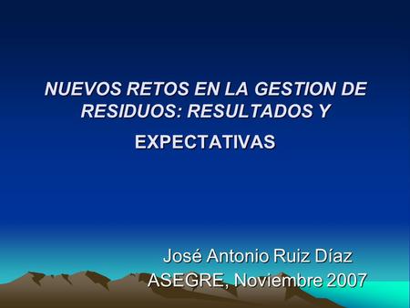NUEVOS RETOS EN LA GESTION DE RESIDUOS: RESULTADOS Y EXPECTATIVAS José Antonio Ruiz Díaz ASEGRE, Noviembre 2007.