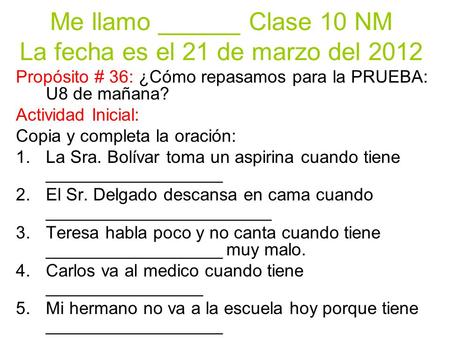 Me llamo ______ Clase 10 NM La fecha es el 21 de marzo del 2012 Propósito # 36: ¿Cómo repasamos para la PRUEBA: U8 de mañana? Actividad Inicial: Copia.