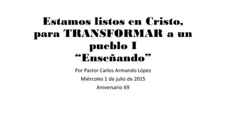 Estamos listos en Cristo, para TRANSFORMAR a un pueblo I “Enseñando” Por Pastor Carlos Armando López Miércoles 1 de julio de 2015 Aniversario 69.