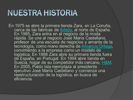 NUESTRA HISTORIA En 1975 se abre la primera tienda Zara, en La Coruña, cerca de las fabricas de Arteijo, al norte de España. En 1985, Zara entra en el.