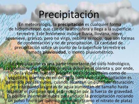 Precipitación En meteorología, la precipitación es cualquier forma de hidrometeoro que cae de la atmósfera y llega a la superficie terrestre. Este fenómeno.