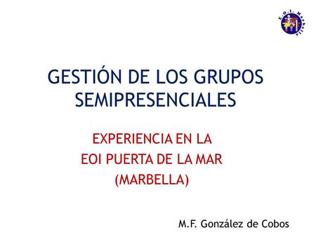 GESTIÓN DE LOS GRUPOS SEMIPRESENCIALES EXPERIENCIA EN LA EOI PUERTA DE LA MAR (MARBELLA) M.F. González de Cobos.