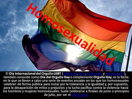 Homosexualidad El Día Internacional del Orgullo LGBT (lesbianas, gays, bisexuales y transexuales), también conocido como Día del Orgullo Gay o simplemente.
