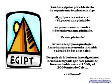 Van dos egipcios por el desierto, de repente uno tropieza con algo. -Oye, !que roca más rara!. -!Si, parece una pirámide! Se ponen a excavar ambos y desentierran.