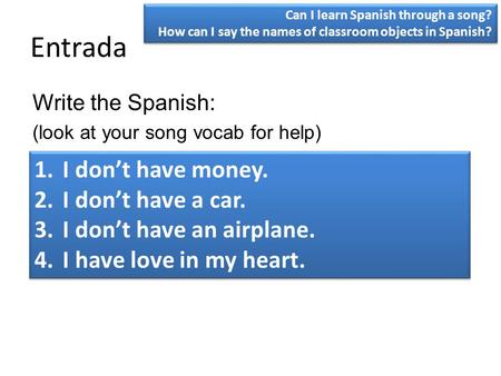 Entrada Write the Spanish: (look at your song vocab for help) 1.I don’t have money. 2.I don’t have a car. 3.I don’t have an airplane. 4.I have love in.