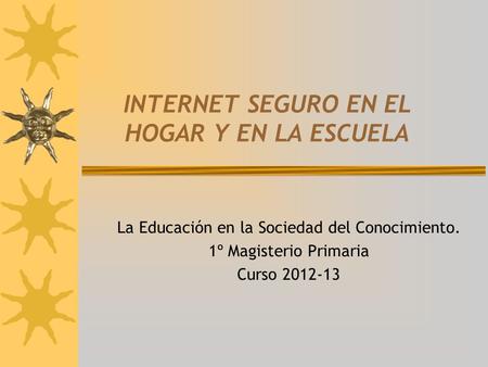 INTERNET SEGURO EN EL HOGAR Y EN LA ESCUELA La Educación en la Sociedad del Conocimiento. 1º Magisterio Primaria Curso 2012-13.
