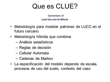 Que es CLUE? Conversion of Land Use and its Effects Metodología para modelar patrones de LUCC en el futuro cercano Metodología híbrida que combina: –Análisis.