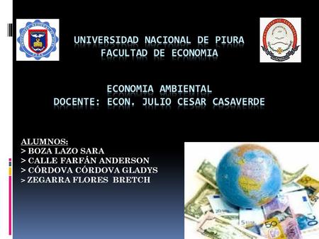 UNIVERSIDAD NACIONAL DE PIURA FACULTAD DE ECONOMIA ECONOMIA AMBIENTAL DOCENTE: ECON. JULIO CESAR CASAVERDE ALUMNOS: > BOZA LAZO SARA > CALLE FARFÁN.